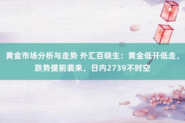 黄金市场分析与走势 外汇百晓生：黄金低开低走，跌势提前袭来，日内2739不时空