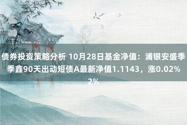 债券投资策略分析 10月28日基金净值：浦银安盛季季鑫90天出动短债A最新净值1.1143，涨0.02%