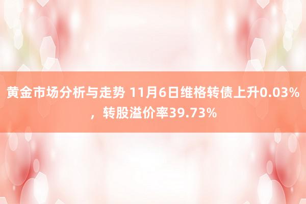 黄金市场分析与走势 11月6日维格转债上升0.03%，转股溢价率39.73%