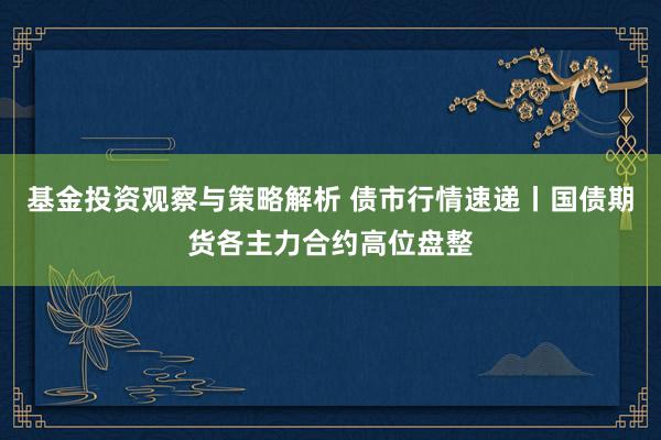 基金投资观察与策略解析 债市行情速递丨国债期货各主力合约高位盘整