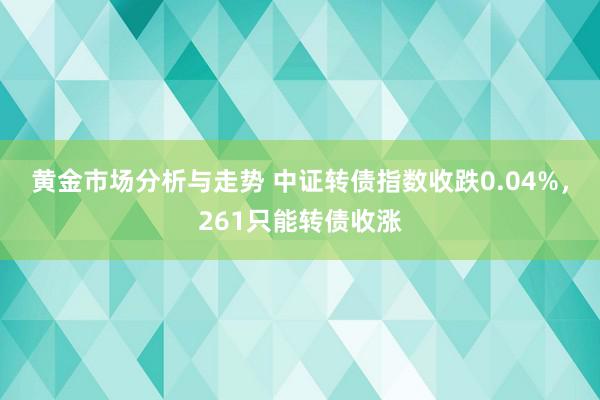 黄金市场分析与走势 中证转债指数收跌0.04%，261只能转债收涨