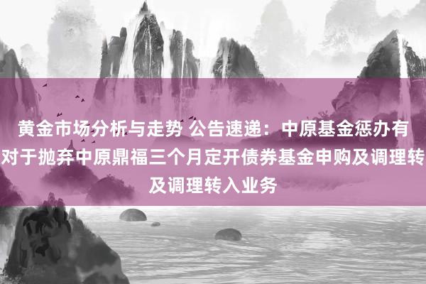 黄金市场分析与走势 公告速递：中原基金惩办有限公司对于抛弃中原鼎福三个月定开债券基金申购及调理转入业务