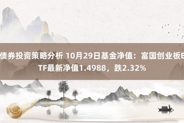 债券投资策略分析 10月29日基金净值：富国创业板ETF最新净值1.4988，跌2.32%