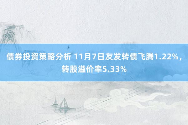 债券投资策略分析 11月7日友发转债飞腾1.22%，转股溢价率5.33%