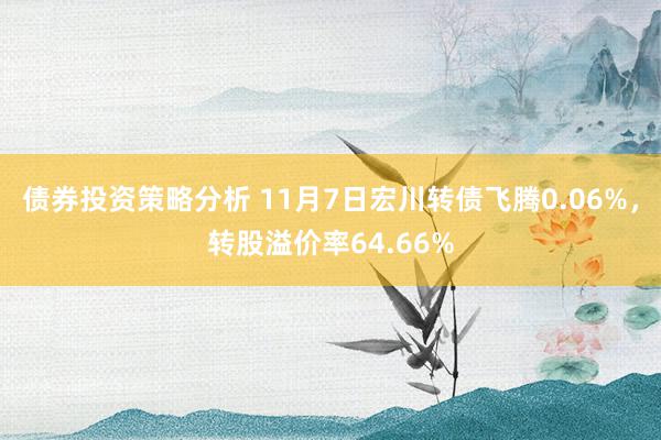 债券投资策略分析 11月7日宏川转债飞腾0.06%，转股溢价率64.66%