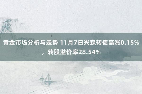 黄金市场分析与走势 11月7日兴森转债高涨0.15%，转股溢价率28.54%