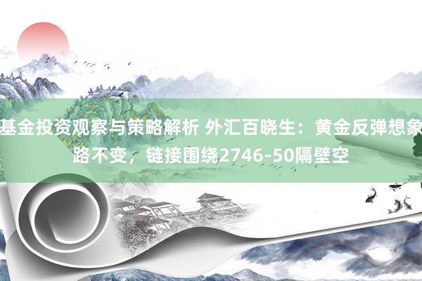 基金投资观察与策略解析 外汇百晓生：黄金反弹想象路不变，链接围绕2746-50隔壁空