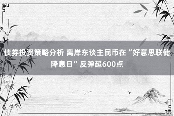 债券投资策略分析 离岸东谈主民币在“好意思联储降息日”反弹超600点