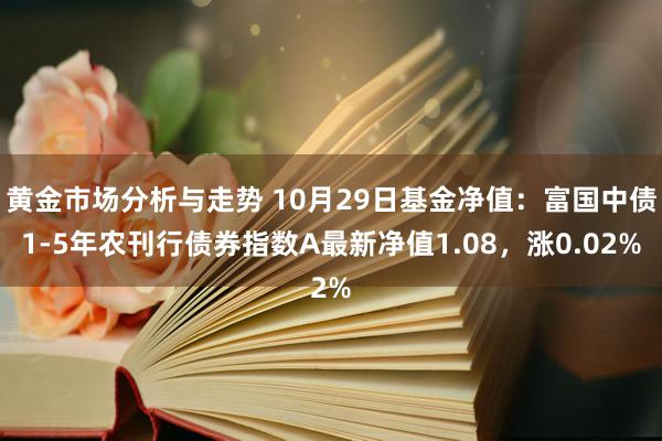 黄金市场分析与走势 10月29日基金净值：富国中债1-5年农刊行债券指数A最新净值1.08，涨0.02%