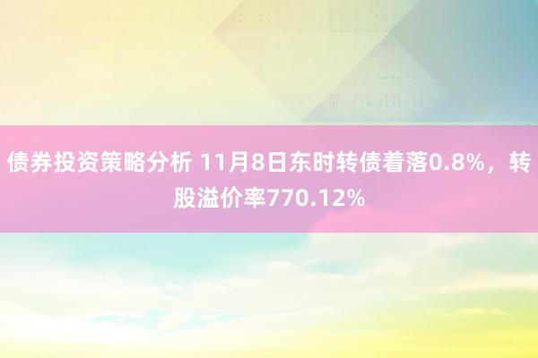 债券投资策略分析 11月8日东时转债着落0.8%，转股溢价率770.12%