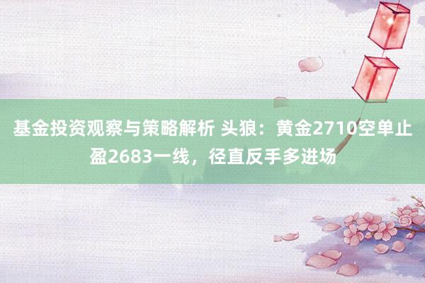 基金投资观察与策略解析 头狼：黄金2710空单止盈2683一线，径直反手多进场