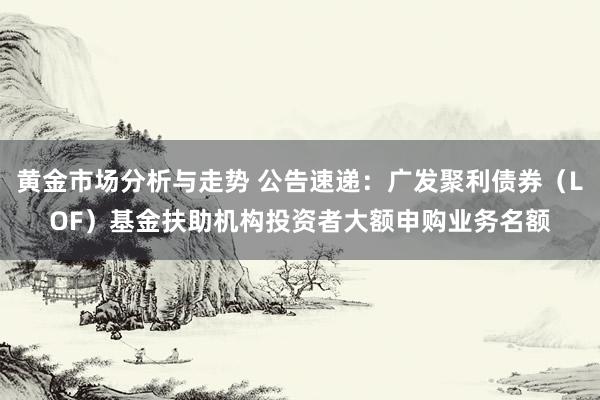 黄金市场分析与走势 公告速递：广发聚利债券（LOF）基金扶助机构投资者大额申购业务名额