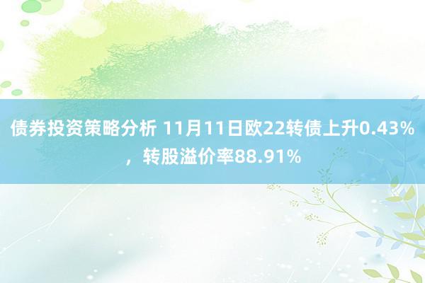 债券投资策略分析 11月11日欧22转债上升0.43%，转股溢价率88.91%