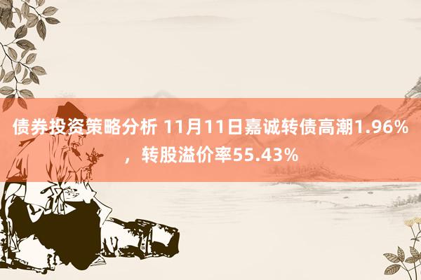 债券投资策略分析 11月11日嘉诚转债高潮1.96%，转股溢价率55.43%