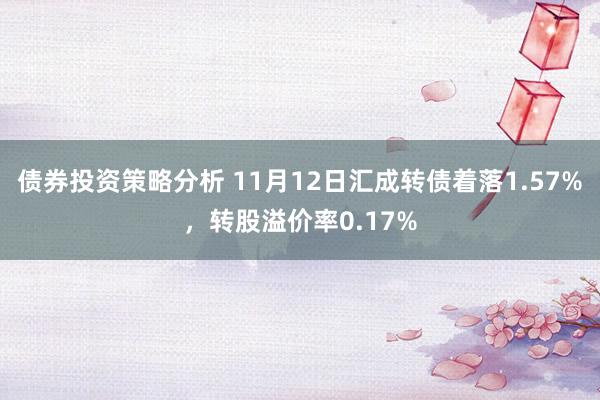 债券投资策略分析 11月12日汇成转债着落1.57%，转股溢价率0.17%