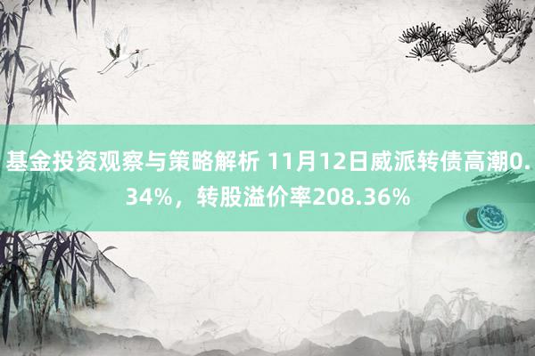 基金投资观察与策略解析 11月12日威派转债高潮0.34%，转股溢价率208.36%