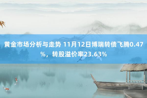 黄金市场分析与走势 11月12日博瑞转债飞腾0.47%，转股溢价率23.63%