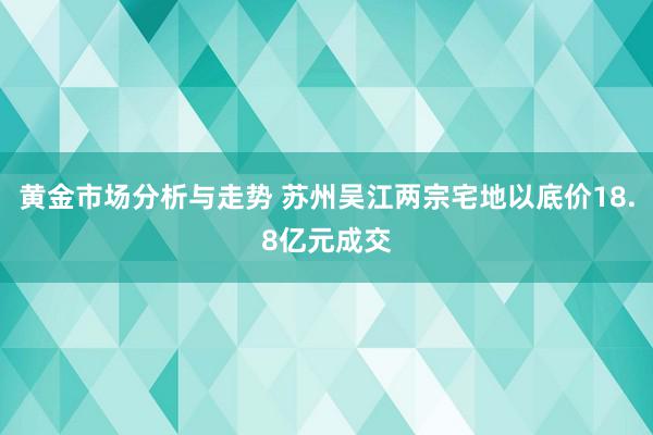 黄金市场分析与走势 苏州吴江两宗宅地以底价18.8亿元成交