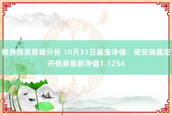 债券投资策略分析 10月31日基金净值：诺安瑞鑫定开债券最新净值1.1254