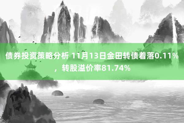 债券投资策略分析 11月13日金田转债着落0.11%，转股溢价率81.74%