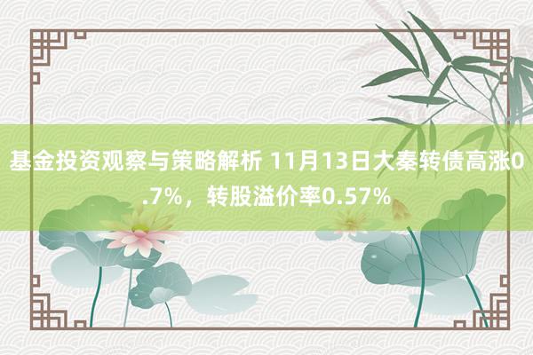 基金投资观察与策略解析 11月13日大秦转债高涨0.7%，转股溢价率0.57%