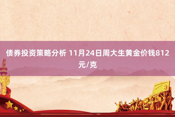 债券投资策略分析 11月24日周大生黄金价钱812元/克