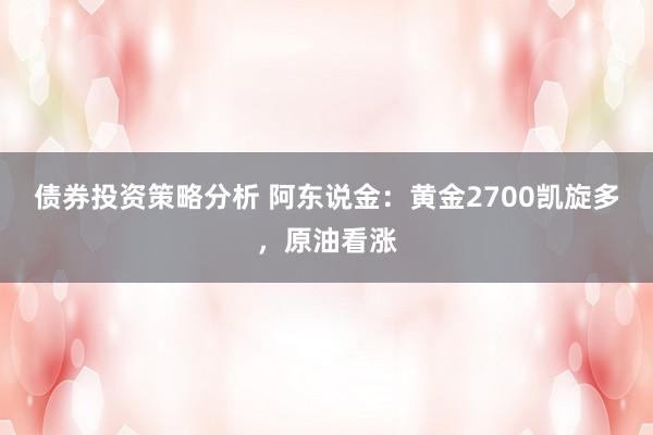 债券投资策略分析 阿东说金：黄金2700凯旋多，原油看涨