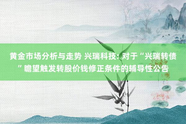 黄金市场分析与走势 兴瑞科技: 对于“兴瑞转债”瞻望触发转股价钱修正条件的辅导性公告