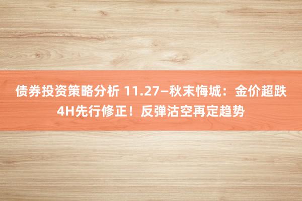 债券投资策略分析 11.27—秋末悔城：金价超跌4H先行修正！反弹沽空再定趋势