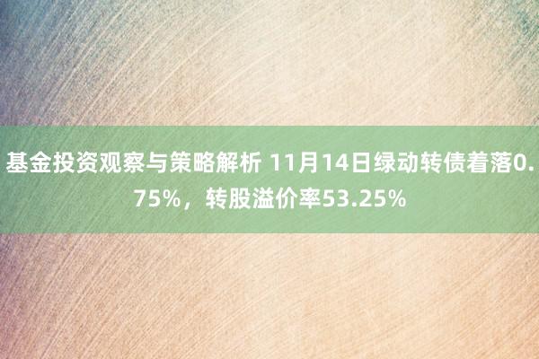 基金投资观察与策略解析 11月14日绿动转债着落0.75%，转股溢价率53.25%