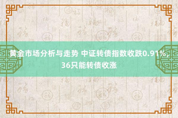 黄金市场分析与走势 中证转债指数收跌0.91%，36只能转债收涨