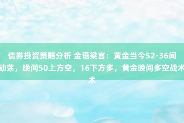 债券投资策略分析 金语梁言：黄金当今52-36间动荡，晚间50上方空，16下方多，黄金晚间多空战术