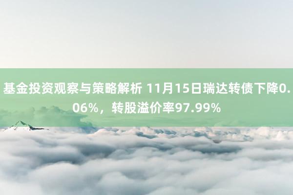 基金投资观察与策略解析 11月15日瑞达转债下降0.06%，转股溢价率97.99%