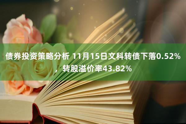 债券投资策略分析 11月15日文科转债下落0.52%，转股溢价率43.82%