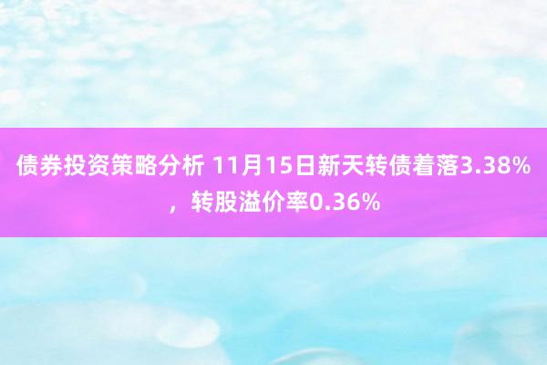 债券投资策略分析 11月15日新天转债着落3.38%，转股溢价率0.36%