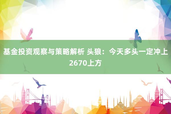 基金投资观察与策略解析 头狼：今天多头一定冲上2670上方