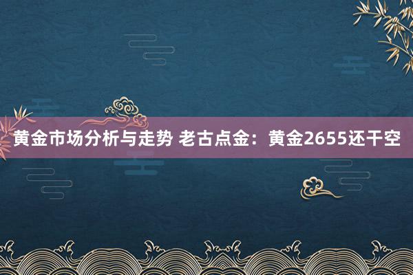 黄金市场分析与走势 老古点金：黄金2655还干空