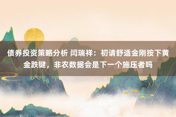 债券投资策略分析 闫瑞祥：初请舒适金刚按下黄金跌键，非农数据会是下一个施压者吗