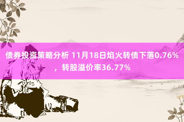 债券投资策略分析 11月18日焰火转债下落0.76%，转股溢价率36.77%