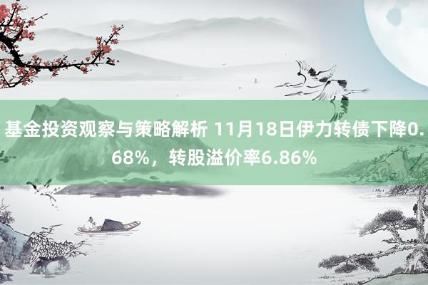 基金投资观察与策略解析 11月18日伊力转债下降0.68%，转股溢价率6.86%