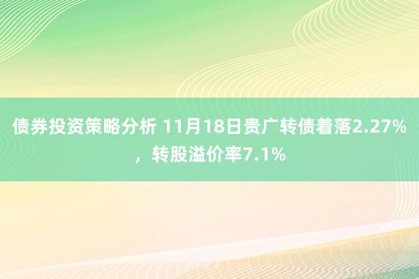 债券投资策略分析 11月18日贵广转债着落2.27%，转股溢价率7.1%