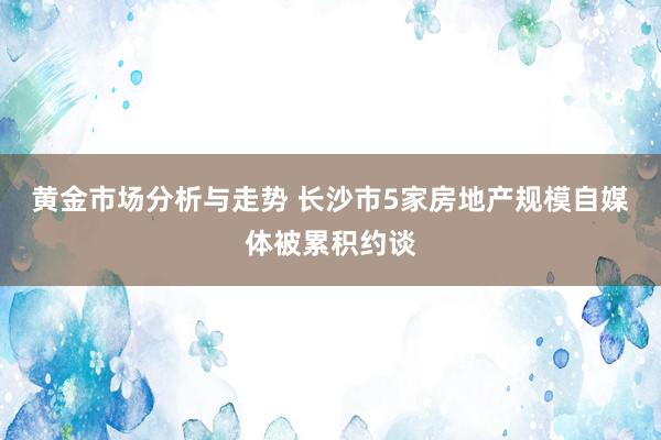 黄金市场分析与走势 长沙市5家房地产规模自媒体被累积约谈