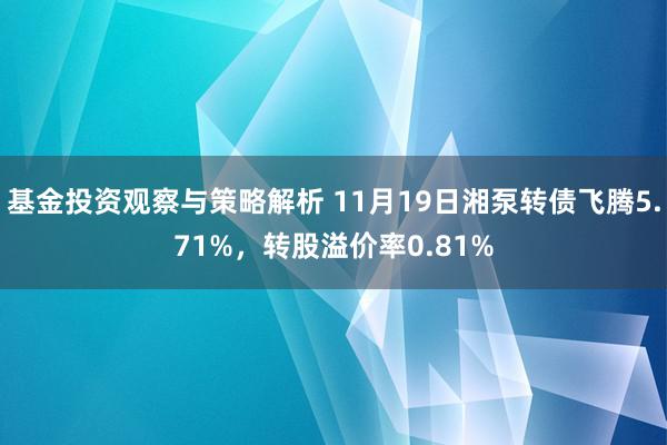 基金投资观察与策略解析 11月19日湘泵转债飞腾5.71%，转股溢价率0.81%