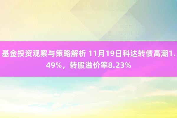 基金投资观察与策略解析 11月19日科达转债高潮1.49%，转股溢价率8.23%