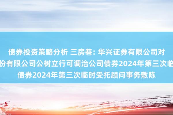 债券投资策略分析 三房巷: 华兴证券有限公司对于江苏三房巷聚材股份有限公司公树立行可调治公司债券2024年第三次临时受托顾问事务敷陈