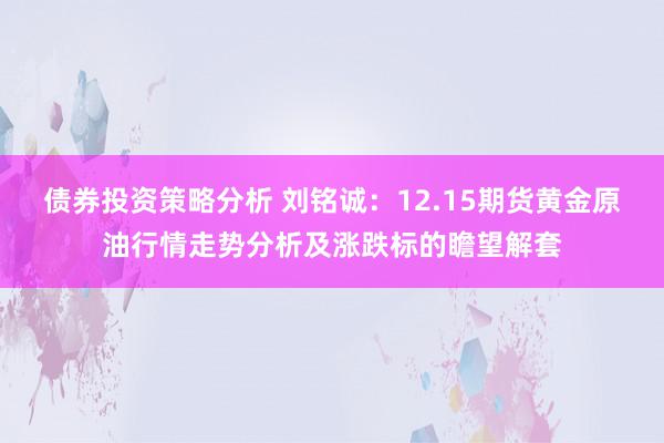 债券投资策略分析 刘铭诚：12.15期货黄金原油行情走势分析及涨跌标的瞻望解套