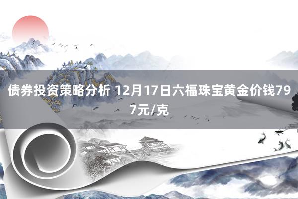 债券投资策略分析 12月17日六福珠宝黄金价钱797元/克