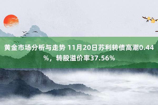 黄金市场分析与走势 11月20日苏利转债高潮0.44%，转股溢价率37.56%