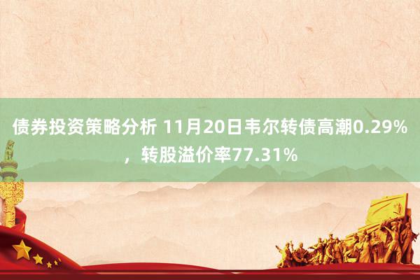 债券投资策略分析 11月20日韦尔转债高潮0.29%，转股溢价率77.31%