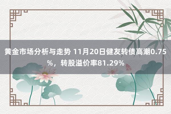 黄金市场分析与走势 11月20日健友转债高潮0.75%，转股溢价率81.29%